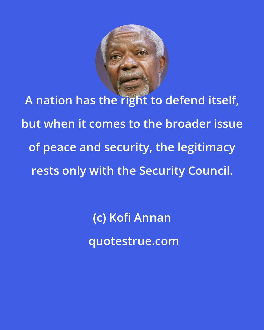 Kofi Annan: A nation has the right to defend itself, but when it comes to the broader issue of peace and security, the legitimacy rests only with the Security Council.