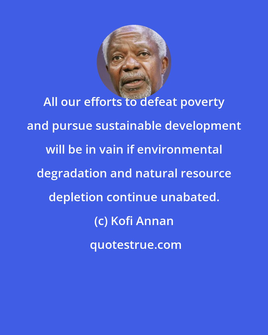 Kofi Annan: All our efforts to defeat poverty and pursue sustainable development will be in vain if environmental degradation and natural resource depletion continue unabated.