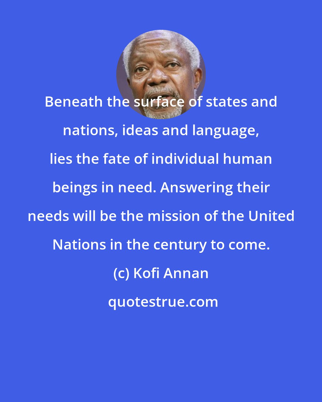 Kofi Annan: Beneath the surface of states and nations, ideas and language, lies the fate of individual human beings in need. Answering their needs will be the mission of the United Nations in the century to come.