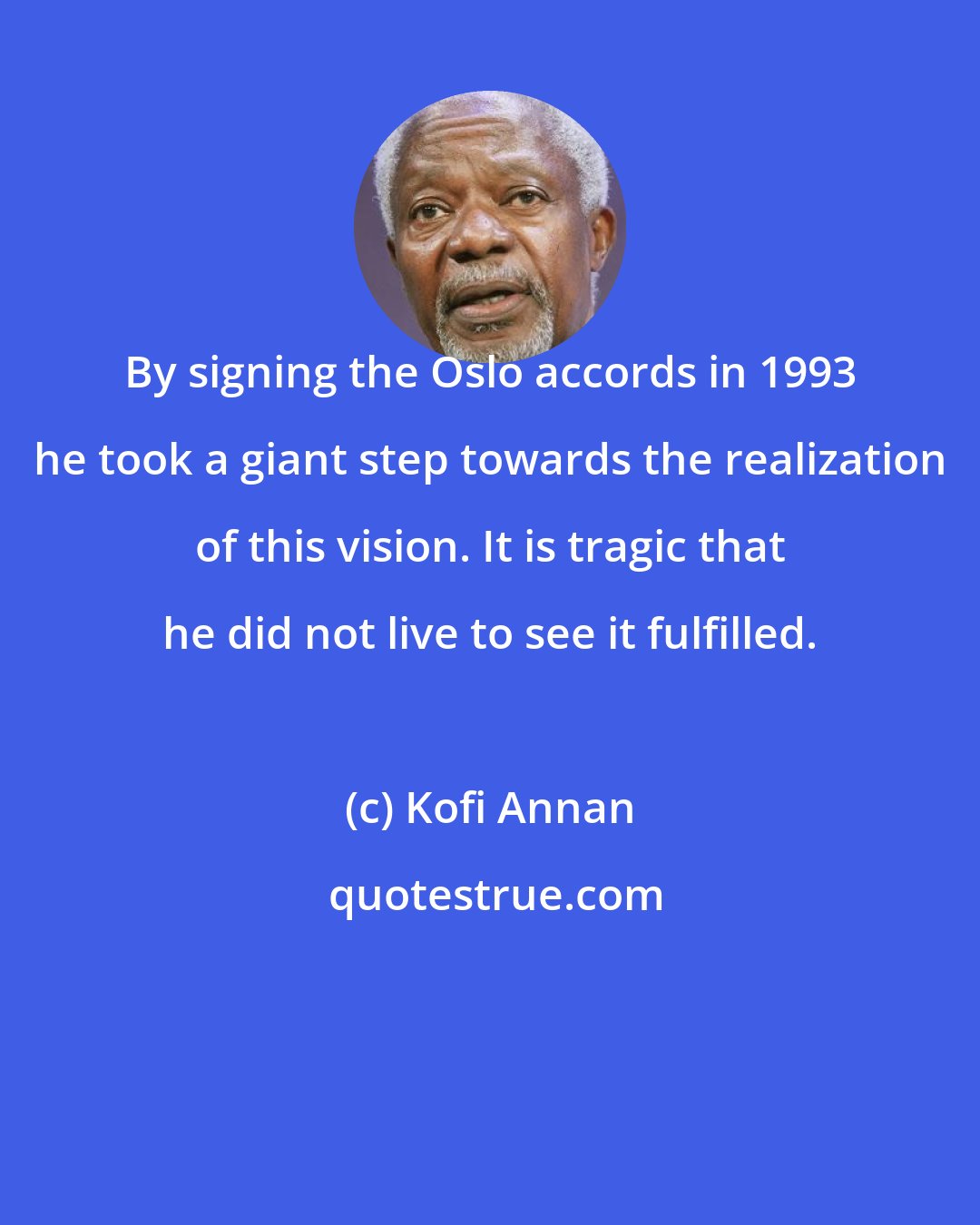 Kofi Annan: By signing the Oslo accords in 1993 he took a giant step towards the realization of this vision. It is tragic that he did not live to see it fulfilled.