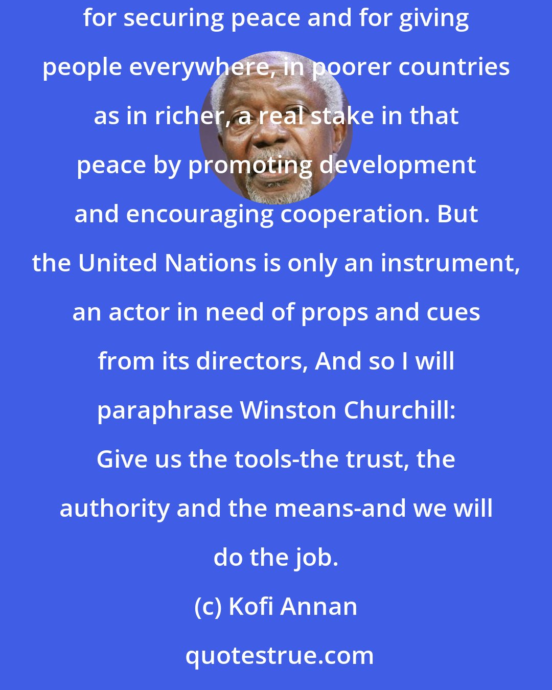 Kofi Annan: I believe that our world needs an instrument of global action as never before in history. I believe that the United Nations is the instrument for securing peace and for giving people everywhere, in poorer countries as in richer, a real stake in that peace by promoting development and encouraging cooperation. But the United Nations is only an instrument, an actor in need of props and cues from its directors, And so I will paraphrase Winston Churchill: Give us the tools-the trust, the authority and the means-and we will do the job.