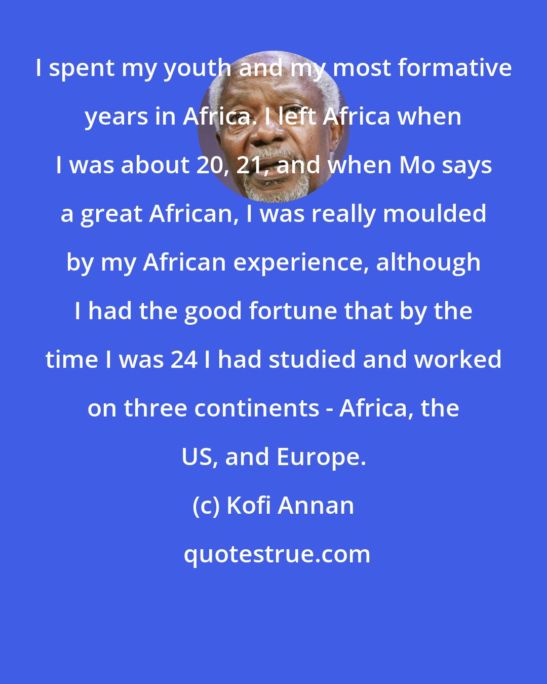 Kofi Annan: I spent my youth and my most formative years in Africa. I left Africa when I was about 20, 21, and when Mo says a great African, I was really moulded by my African experience, although I had the good fortune that by the time I was 24 I had studied and worked on three continents - Africa, the US, and Europe.