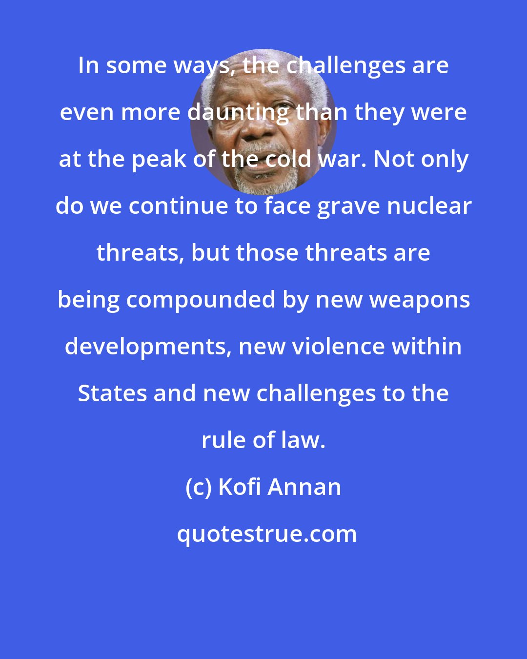 Kofi Annan: In some ways, the challenges are even more daunting than they were at the peak of the cold war. Not only do we continue to face grave nuclear threats, but those threats are being compounded by new weapons developments, new violence within States and new challenges to the rule of law.