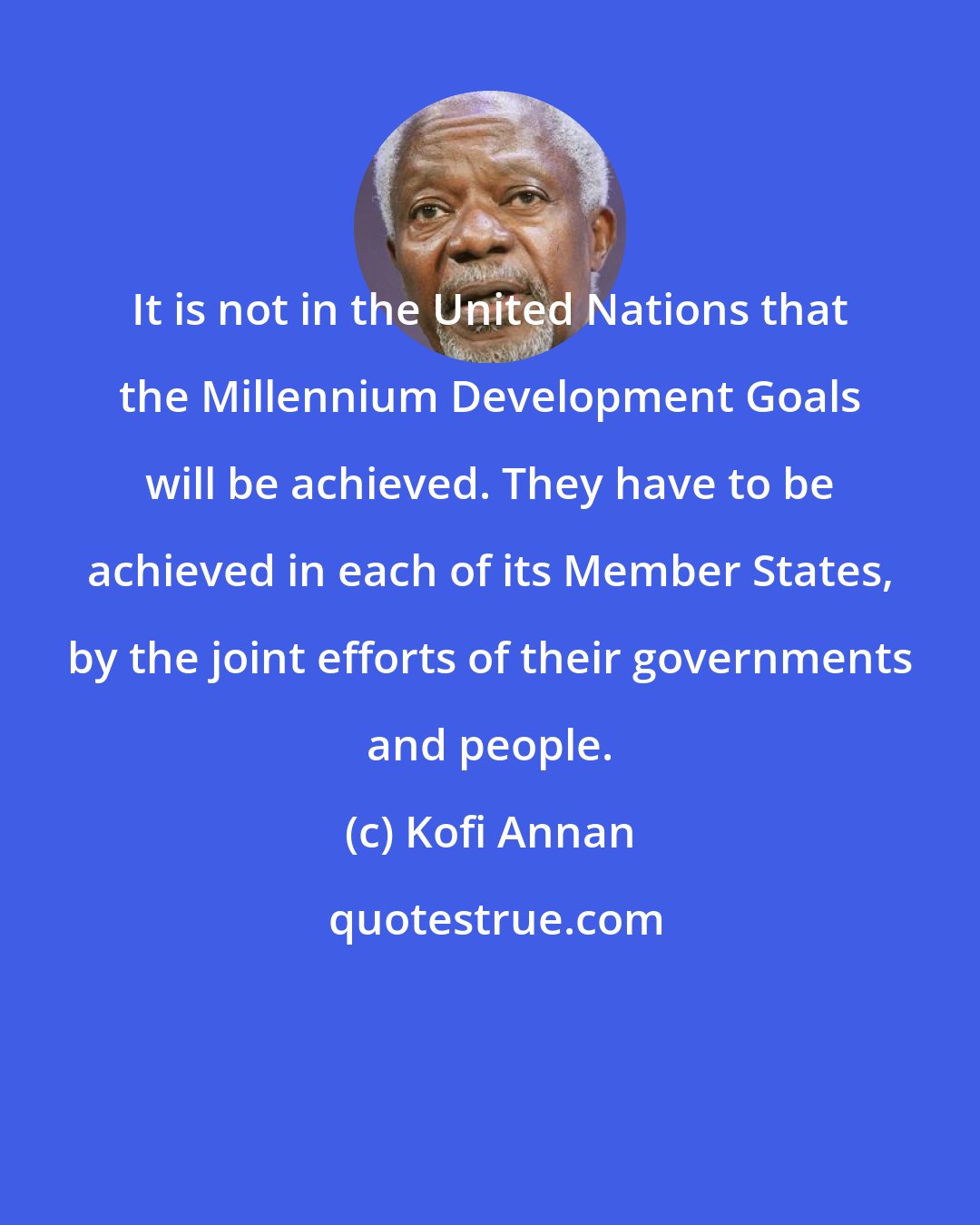 Kofi Annan: It is not in the United Nations that the Millennium Development Goals will be achieved. They have to be achieved in each of its Member States, by the joint efforts of their governments and people.