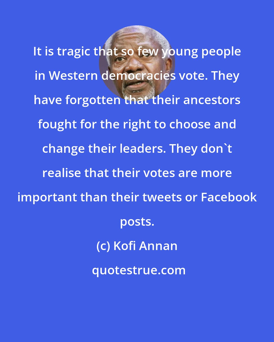 Kofi Annan: It is tragic that so few young people in Western democracies vote. They have forgotten that their ancestors fought for the right to choose and change their leaders. They don't realise that their votes are more important than their tweets or Facebook posts.