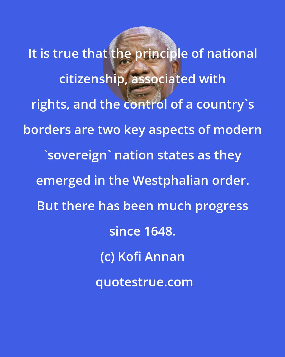 Kofi Annan: It is true that the principle of national citizenship, associated with rights, and the control of a country's borders are two key aspects of modern 'sovereign' nation states as they emerged in the Westphalian order. But there has been much progress since 1648.