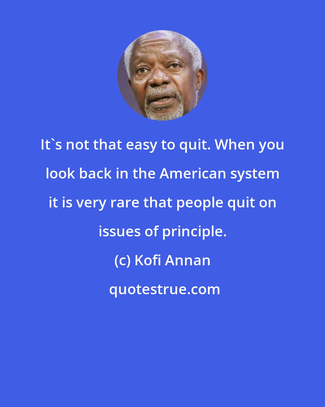 Kofi Annan: It's not that easy to quit. When you look back in the American system it is very rare that people quit on issues of principle.