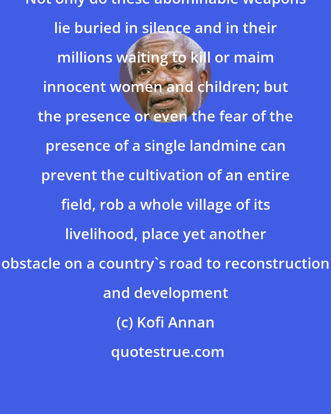 Kofi Annan: Not only do these abominable weapons lie buried in silence and in their millions waiting to kill or maim innocent women and children; but the presence or even the fear of the presence of a single landmine can prevent the cultivation of an entire field, rob a whole village of its livelihood, place yet another obstacle on a country's road to reconstruction and development