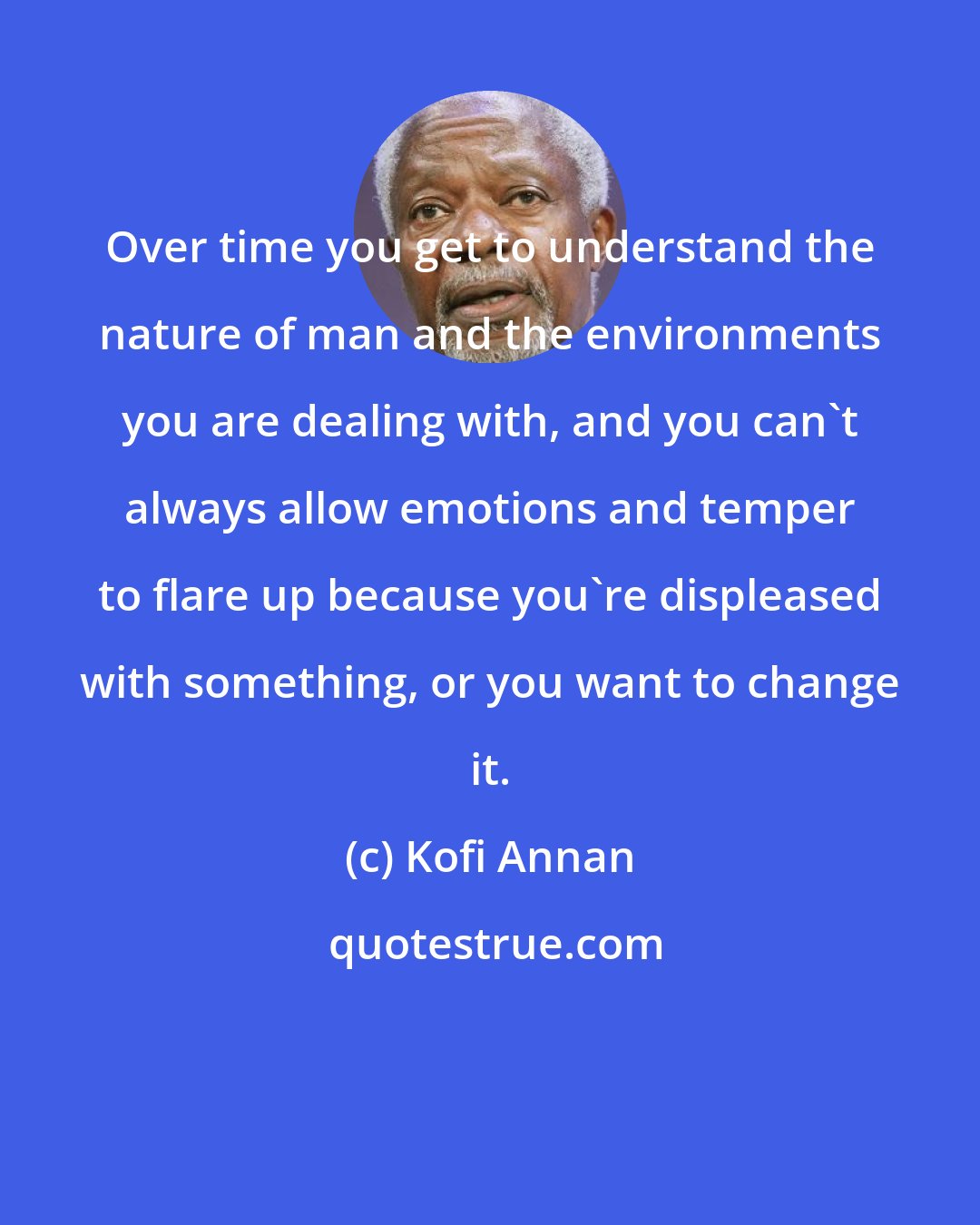 Kofi Annan: Over time you get to understand the nature of man and the environments you are dealing with, and you can't always allow emotions and temper to flare up because you're displeased with something, or you want to change it.