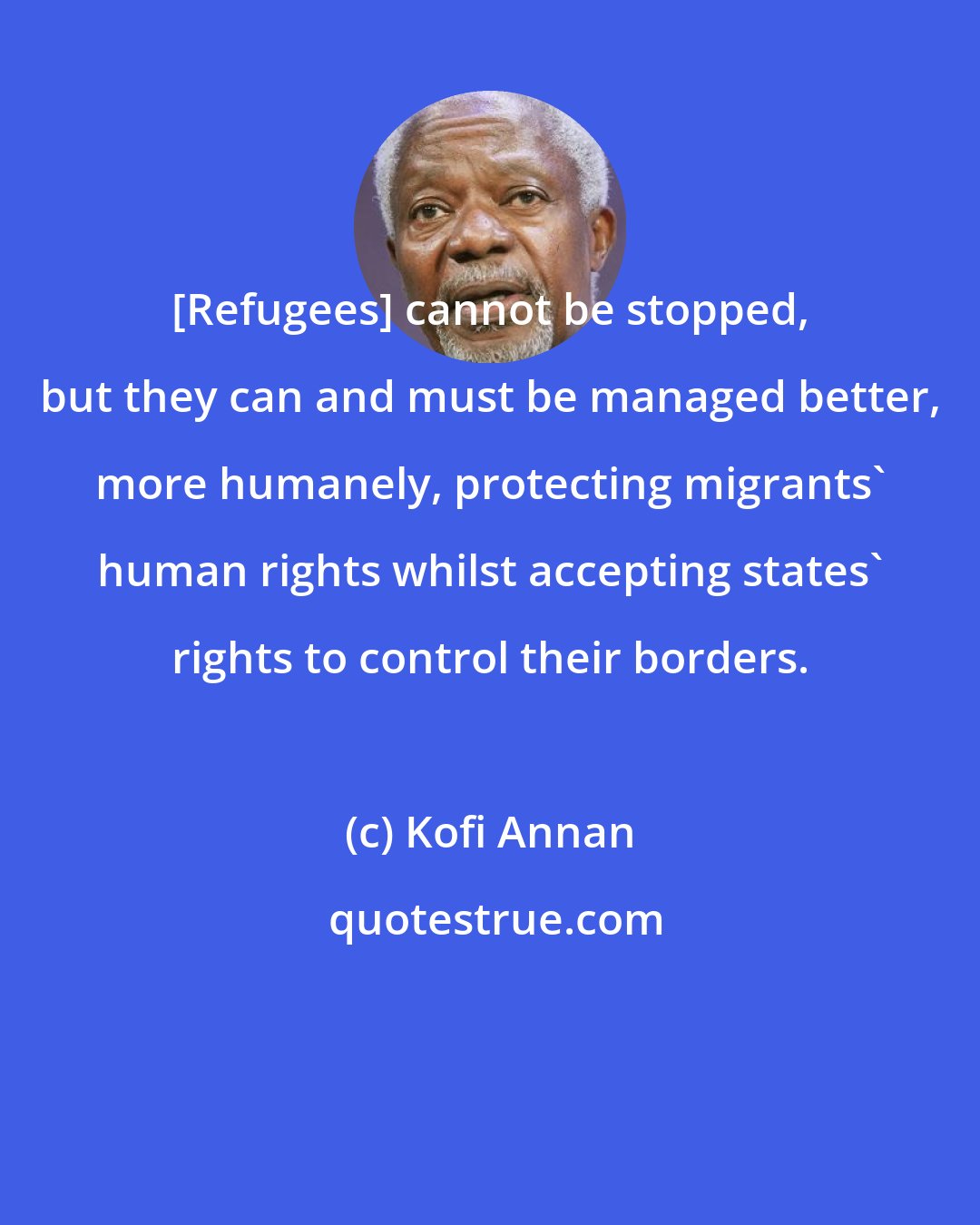 Kofi Annan: [Refugees] cannot be stopped, but they can and must be managed better, more humanely, protecting migrants' human rights whilst accepting states' rights to control their borders.