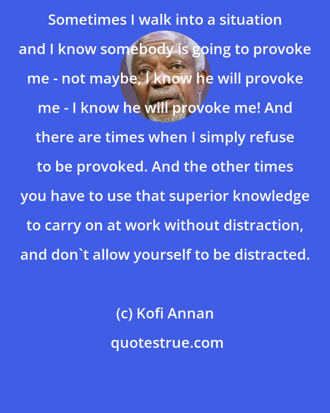 Kofi Annan: Sometimes I walk into a situation and I know somebody is going to provoke me - not maybe, I know he will provoke me - I know he will provoke me! And there are times when I simply refuse to be provoked. And the other times you have to use that superior knowledge to carry on at work without distraction, and don't allow yourself to be distracted.