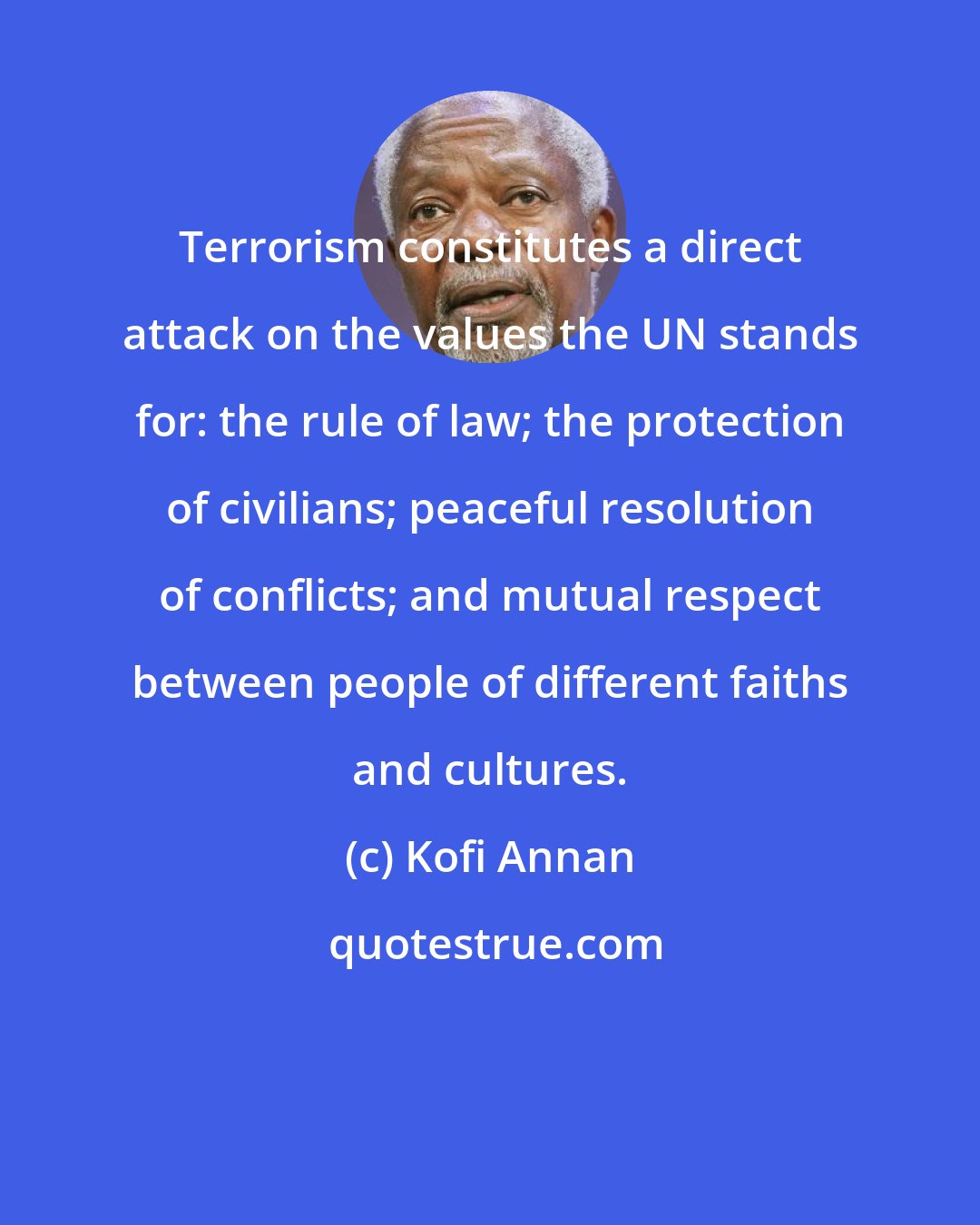 Kofi Annan: Terrorism constitutes a direct attack on the values the UN stands for: the rule of law; the protection of civilians; peaceful resolution of conflicts; and mutual respect between people of different faiths and cultures.