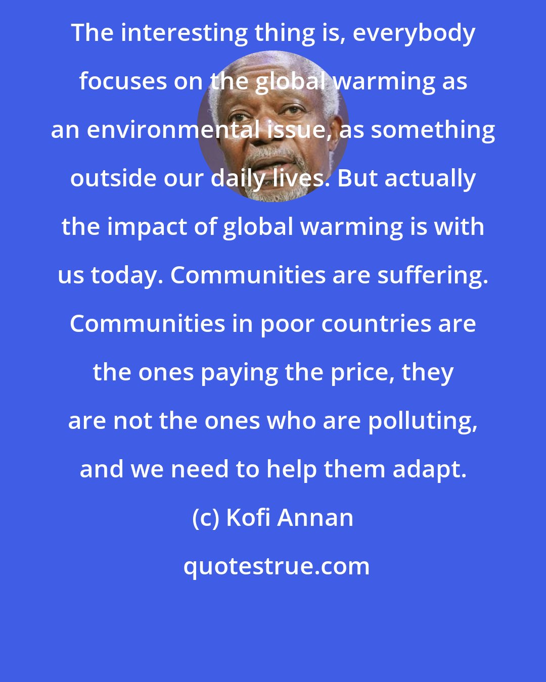 Kofi Annan: The interesting thing is, everybody focuses on the global warming as an environmental issue, as something outside our daily lives. But actually the impact of global warming is with us today. Communities are suffering. Communities in poor countries are the ones paying the price, they are not the ones who are polluting, and we need to help them adapt.