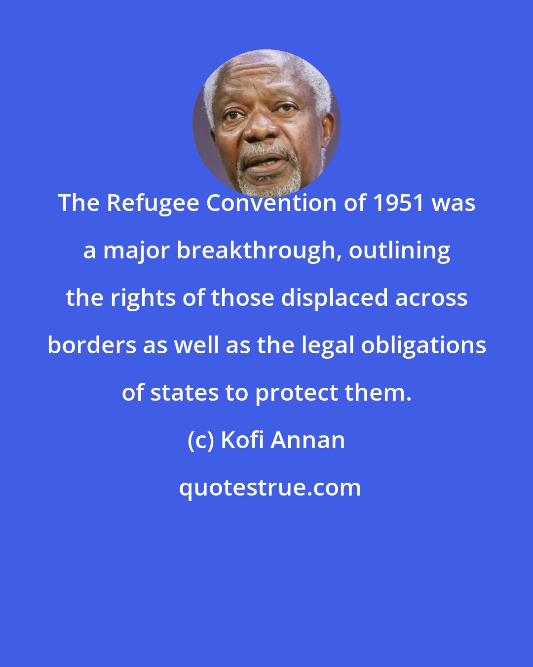 Kofi Annan: The Refugee Convention of 1951 was a major breakthrough, outlining the rights of those displaced across borders as well as the legal obligations of states to protect them.