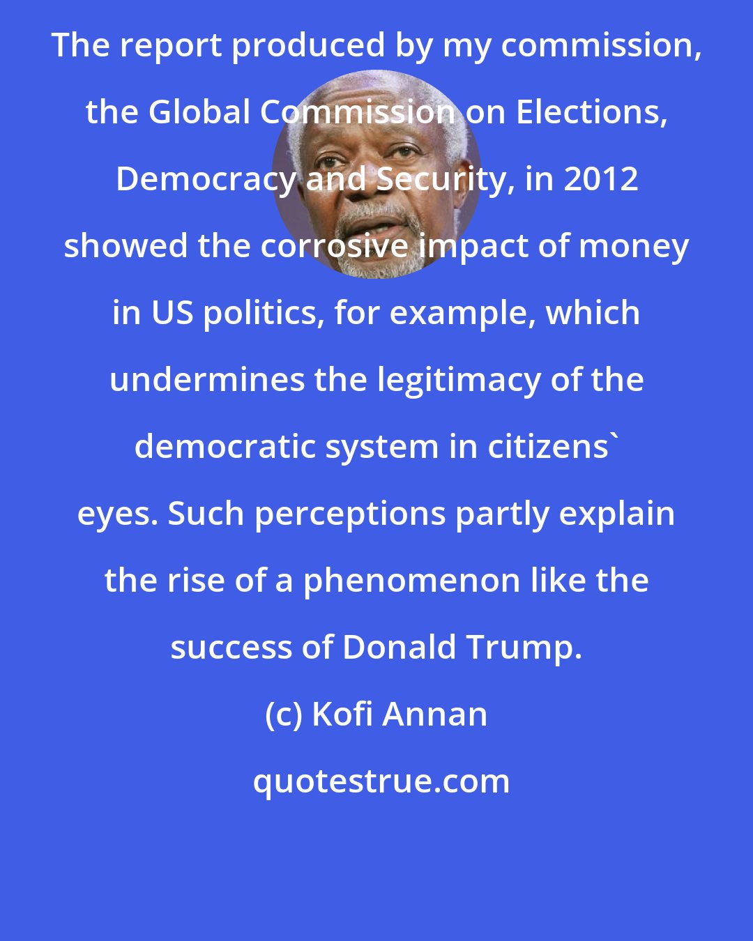 Kofi Annan: The report produced by my commission, the Global Commission on Elections, Democracy and Security, in 2012 showed the corrosive impact of money in US politics, for example, which undermines the legitimacy of the democratic system in citizens' eyes. Such perceptions partly explain the rise of a phenomenon like the success of Donald Trump.