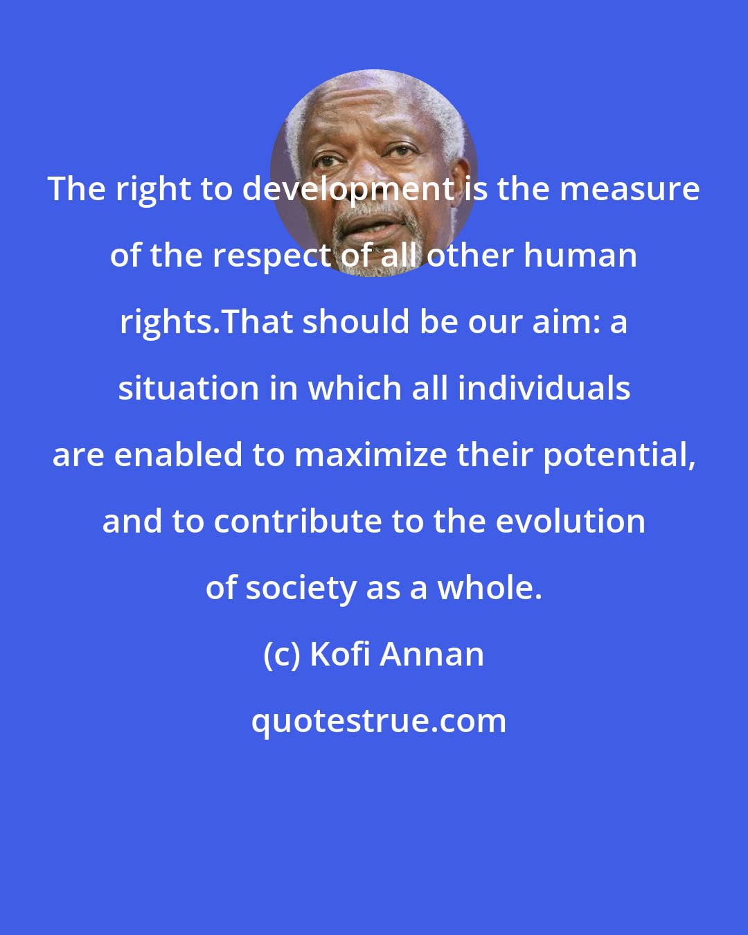 Kofi Annan: The right to development is the measure of the respect of all other human rights.That should be our aim: a situation in which all individuals are enabled to maximize their potential, and to contribute to the evolution of society as a whole.