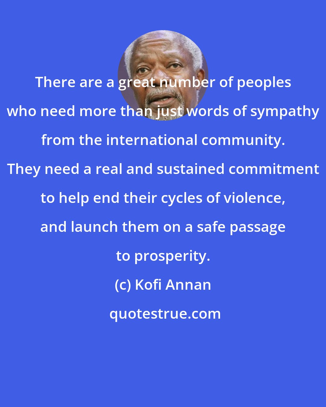 Kofi Annan: There are a great number of peoples who need more than just words of sympathy from the international community. They need a real and sustained commitment to help end their cycles of violence, and launch them on a safe passage to prosperity.