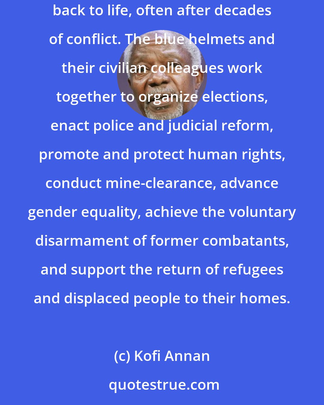 Kofi Annan: UN peacekeeping operations are now increasingly complex and multi-dimensional, going beyond monitoring a ceasefire to actually bringing failed States back to life, often after decades of conflict. The blue helmets and their civilian colleagues work together to organize elections, enact police and judicial reform, promote and protect human rights, conduct mine-clearance, advance gender equality, achieve the voluntary disarmament of former combatants, and support the return of refugees and displaced people to their homes.