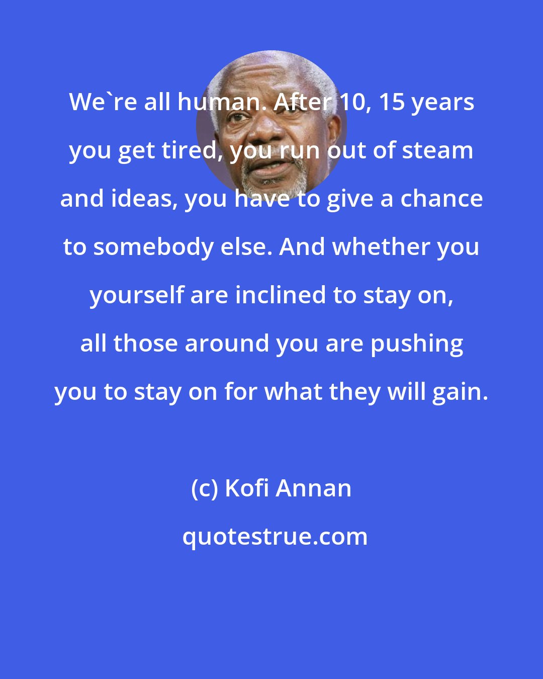 Kofi Annan: We're all human. After 10, 15 years you get tired, you run out of steam and ideas, you have to give a chance to somebody else. And whether you yourself are inclined to stay on, all those around you are pushing you to stay on for what they will gain.