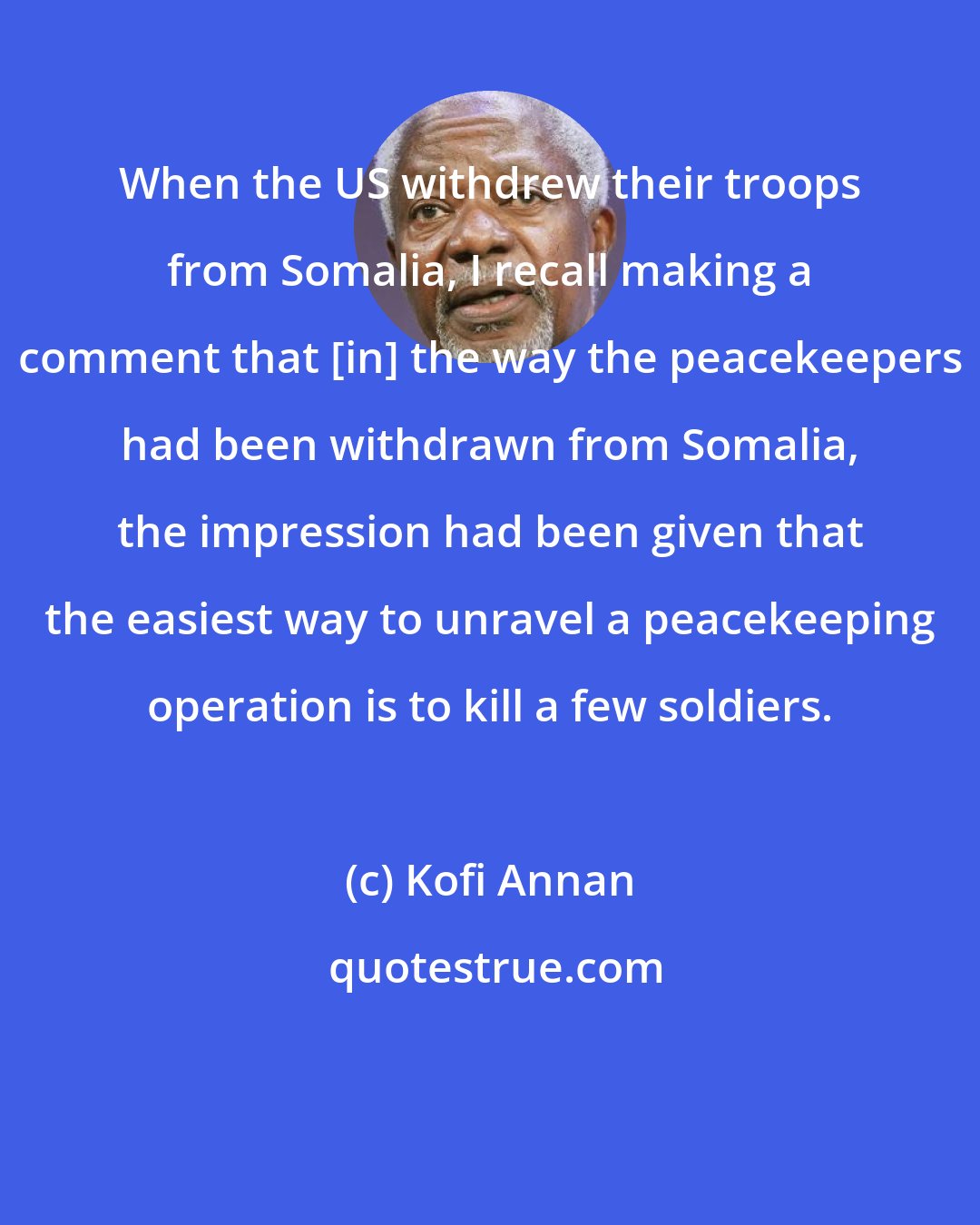 Kofi Annan: When the US withdrew their troops from Somalia, I recall making a comment that [in] the way the peacekeepers had been withdrawn from Somalia, the impression had been given that the easiest way to unravel a peacekeeping operation is to kill a few soldiers.