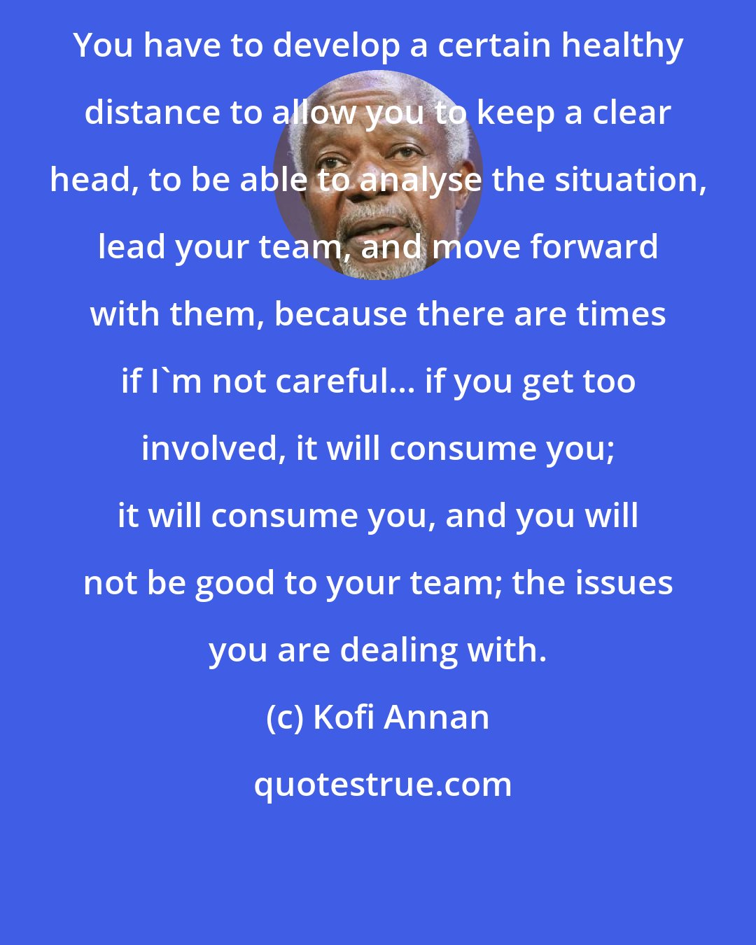 Kofi Annan: You have to develop a certain healthy distance to allow you to keep a clear head, to be able to analyse the situation, lead your team, and move forward with them, because there are times if I'm not careful... if you get too involved, it will consume you; it will consume you, and you will not be good to your team; the issues you are dealing with.