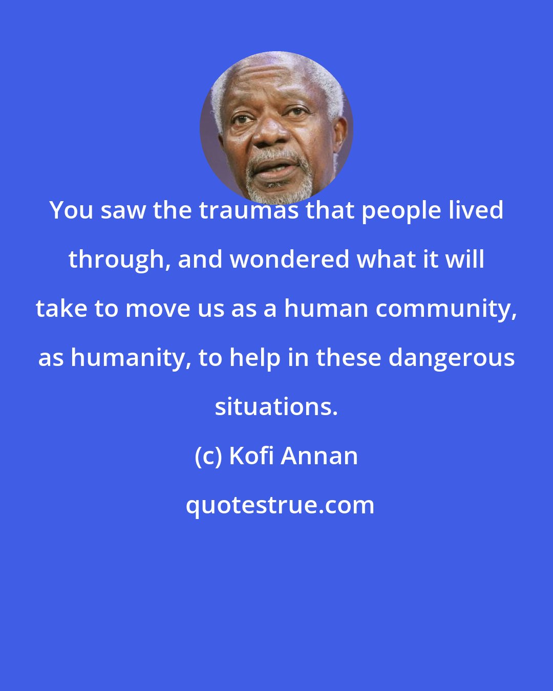 Kofi Annan: You saw the traumas that people lived through, and wondered what it will take to move us as a human community, as humanity, to help in these dangerous situations.