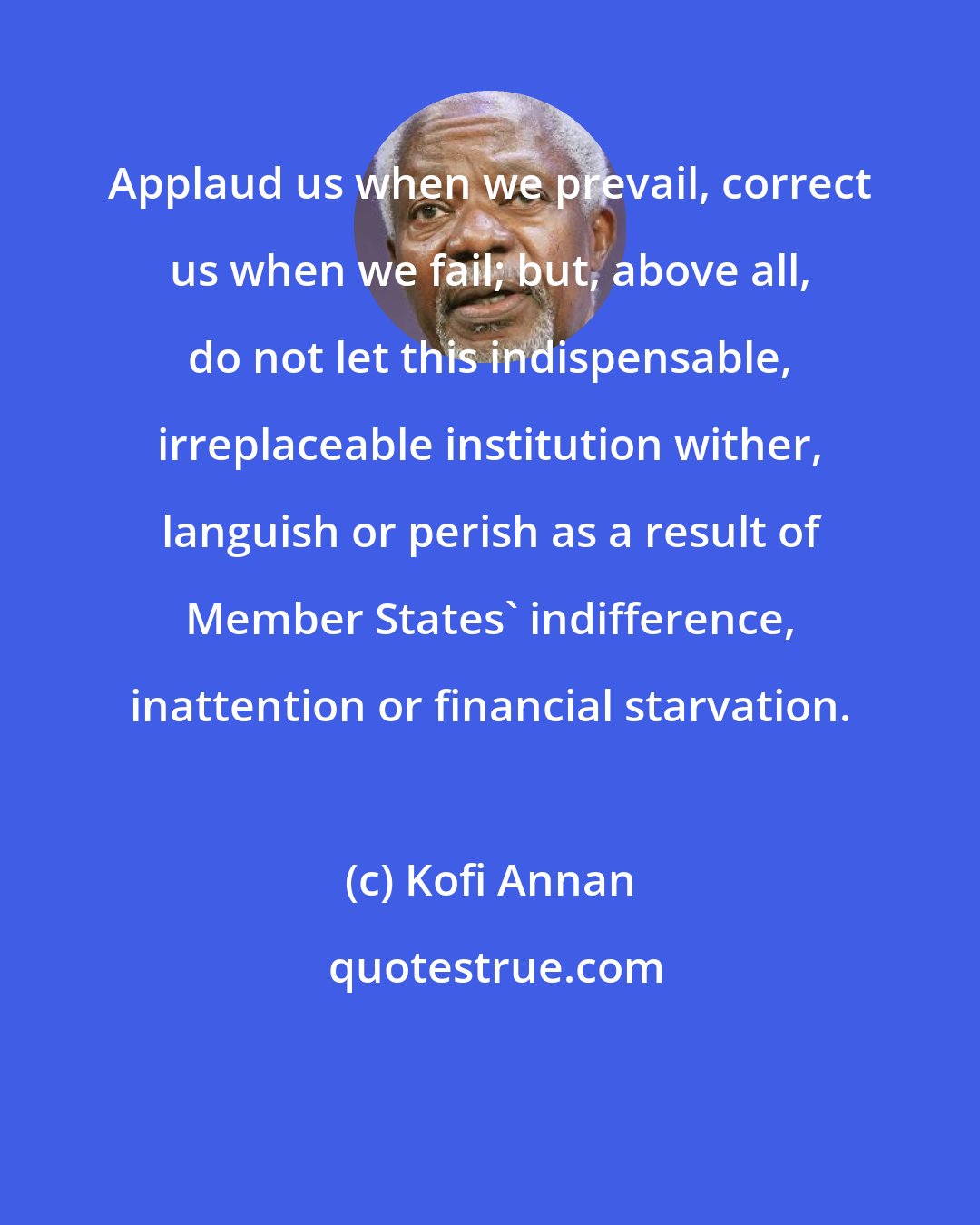 Kofi Annan: Applaud us when we prevail, correct us when we fail; but, above all, do not let this indispensable, irreplaceable institution wither, languish or perish as a result of Member States' indifference, inattention or financial starvation.