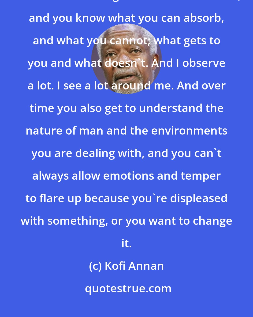 Kofi Annan: Over time you learn to know a bit more about yourself - you develop a certain amount of self-insight and self-awareness, and you know what you can absorb, and what you cannot; what gets to you and what doesn't. And I observe a lot. I see a lot around me. And over time you also get to understand the nature of man and the environments you are dealing with, and you can't always allow emotions and temper to flare up because you're displeased with something, or you want to change it.