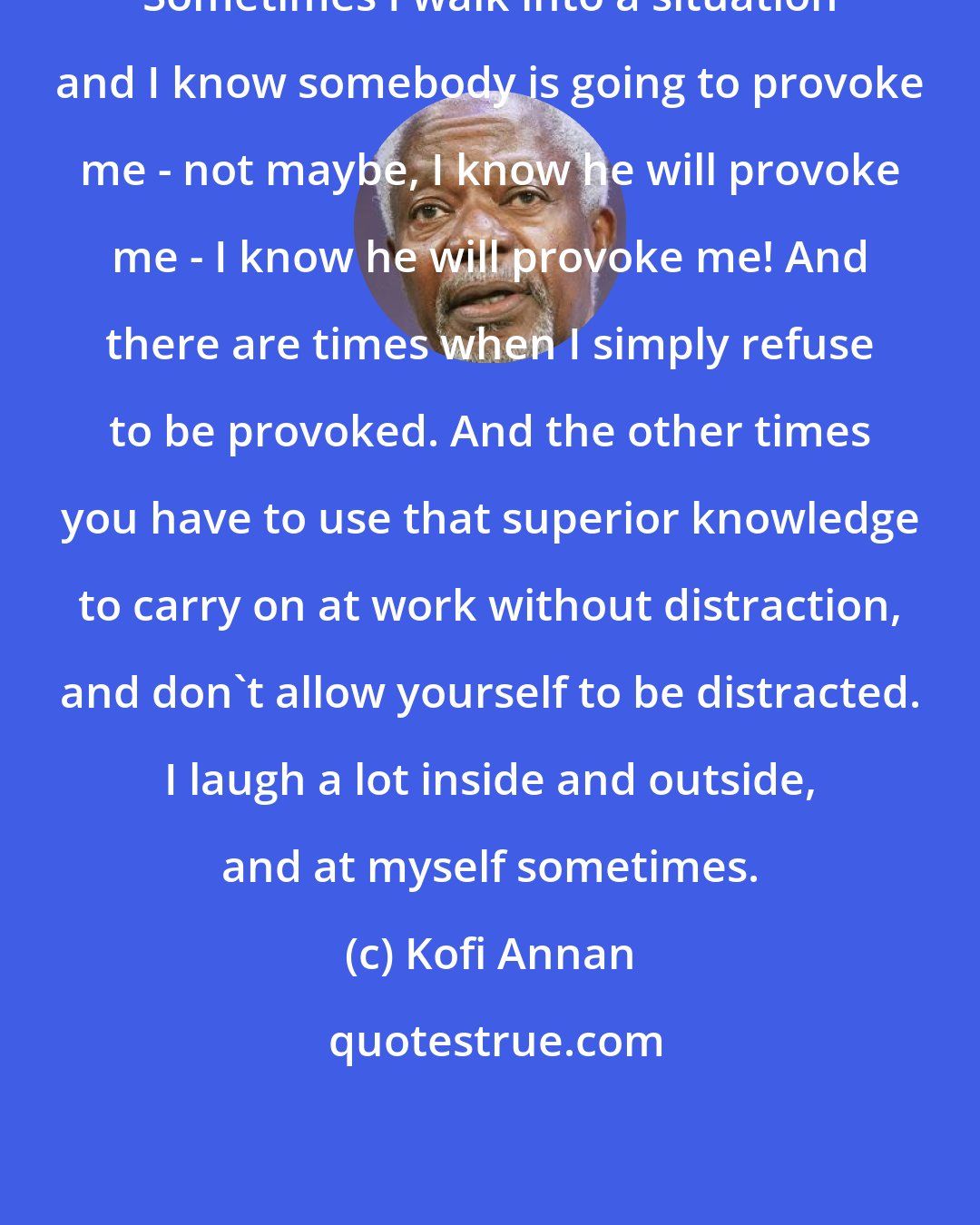 Kofi Annan: Sometimes I walk into a situation and I know somebody is going to provoke me - not maybe, I know he will provoke me - I know he will provoke me! And there are times when I simply refuse to be provoked. And the other times you have to use that superior knowledge to carry on at work without distraction, and don't allow yourself to be distracted. I laugh a lot inside and outside, and at myself sometimes.