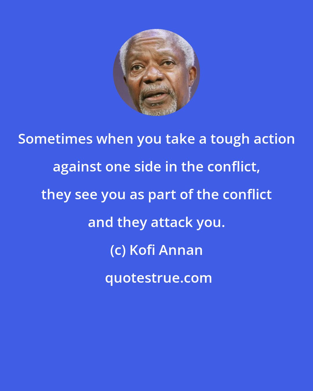 Kofi Annan: Sometimes when you take a tough action against one side in the conflict, they see you as part of the conflict and they attack you.