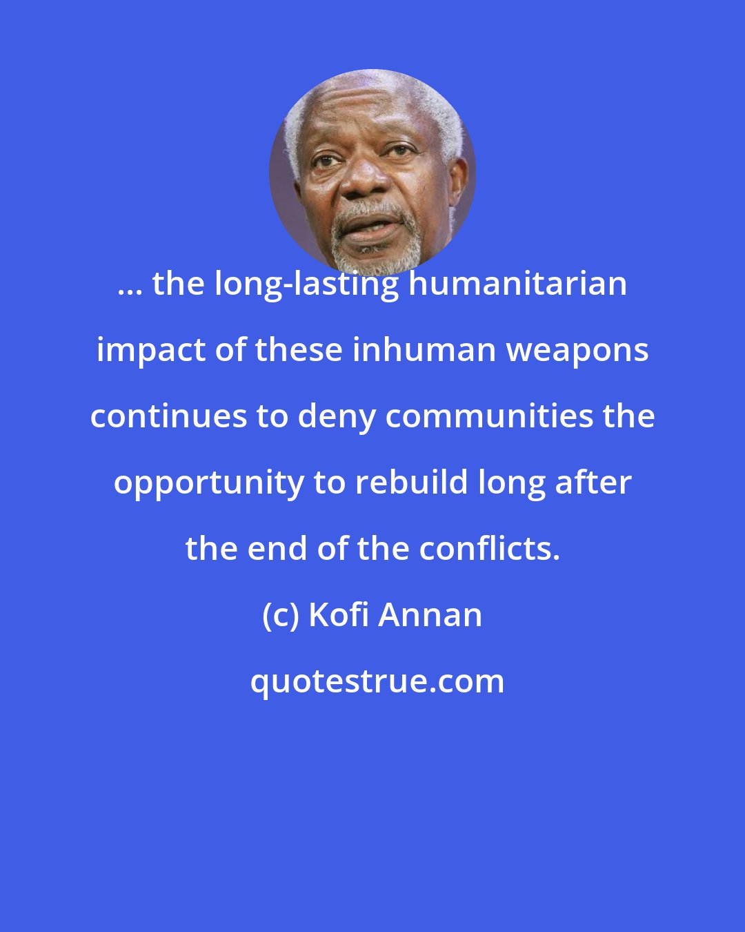 Kofi Annan: ... the long-lasting humanitarian impact of these inhuman weapons continues to deny communities the opportunity to rebuild long after the end of the conflicts.