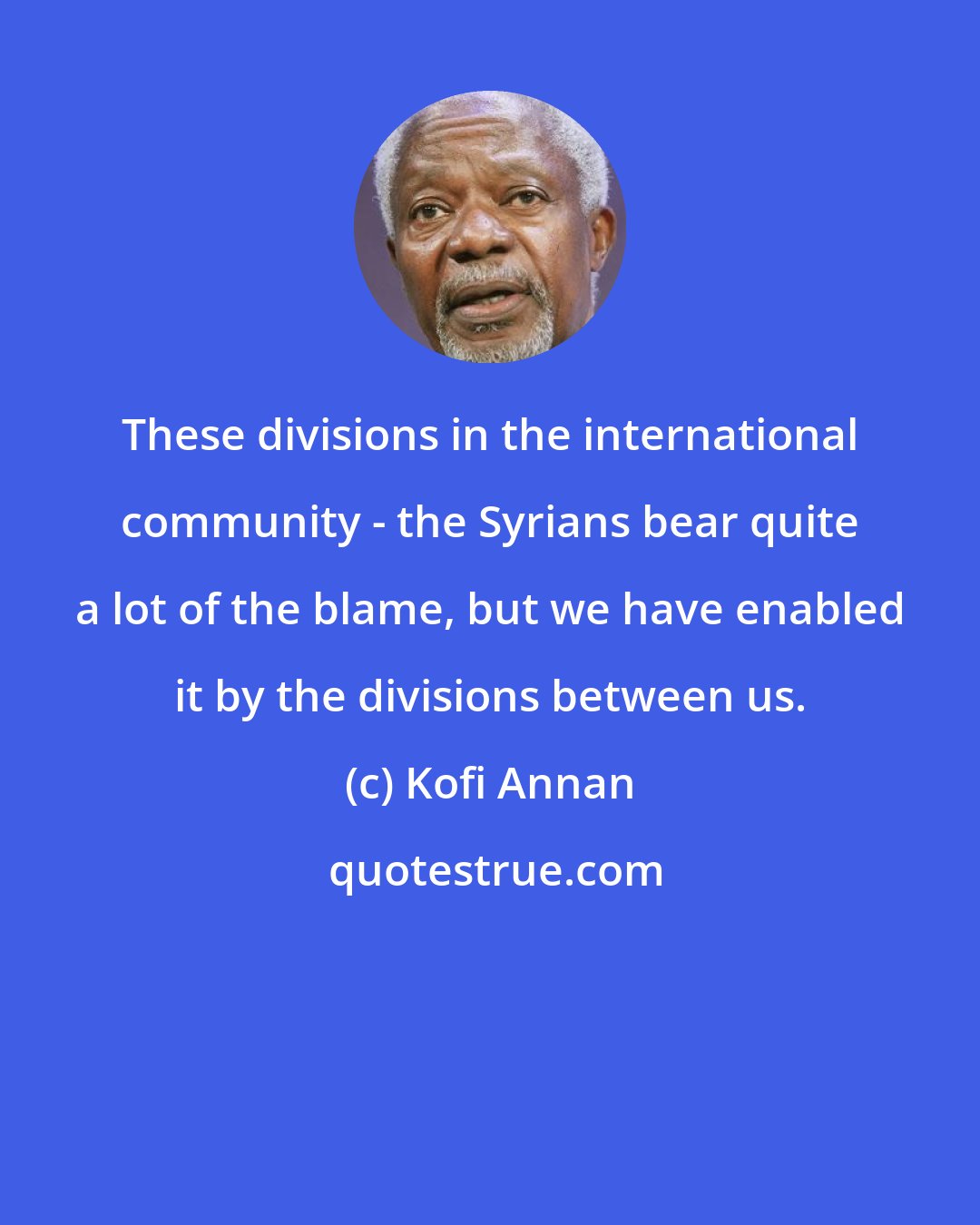 Kofi Annan: These divisions in the international community - the Syrians bear quite a lot of the blame, but we have enabled it by the divisions between us.