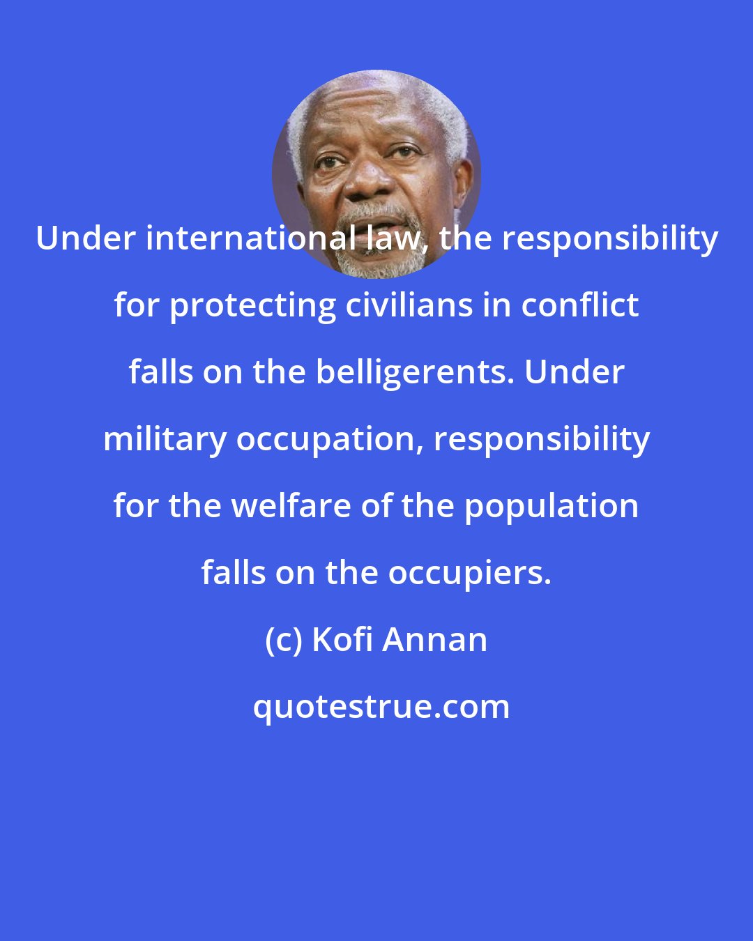 Kofi Annan: Under international law, the responsibility for protecting civilians in conflict falls on the belligerents. Under military occupation, responsibility for the welfare of the population falls on the occupiers.