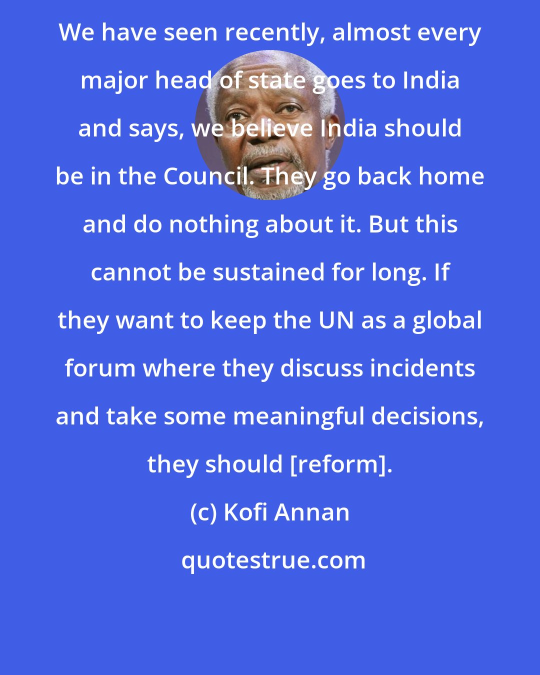 Kofi Annan: We have seen recently, almost every major head of state goes to India and says, we believe India should be in the Council. They go back home and do nothing about it. But this cannot be sustained for long. If they want to keep the UN as a global forum where they discuss incidents and take some meaningful decisions, they should [reform].