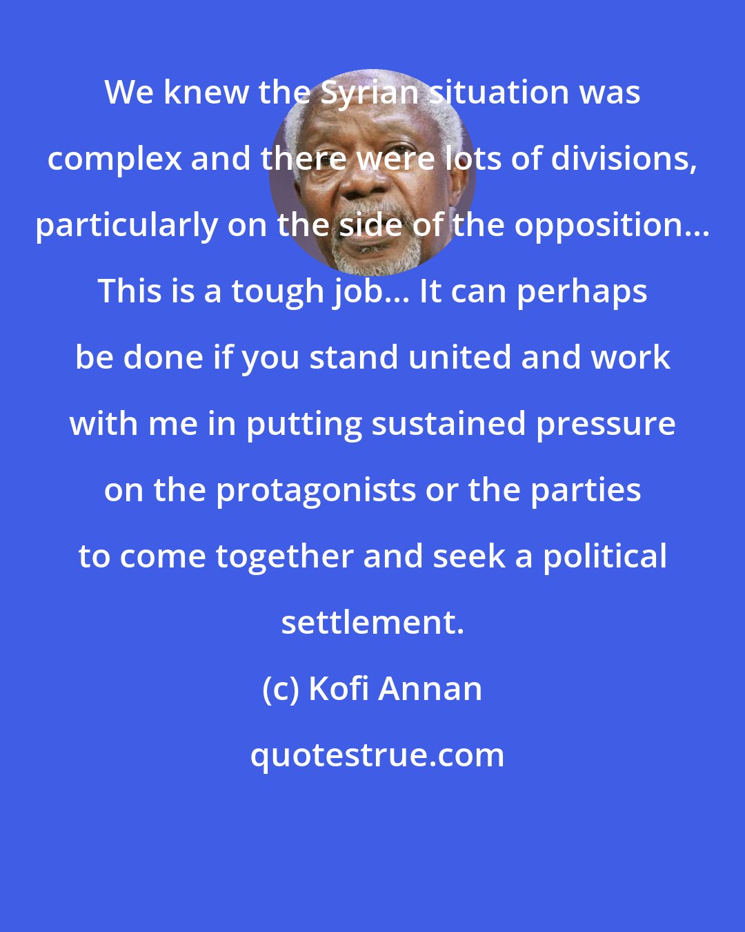 Kofi Annan: We knew the Syrian situation was complex and there were lots of divisions, particularly on the side of the opposition... This is a tough job... It can perhaps be done if you stand united and work with me in putting sustained pressure on the protagonists or the parties to come together and seek a political settlement.