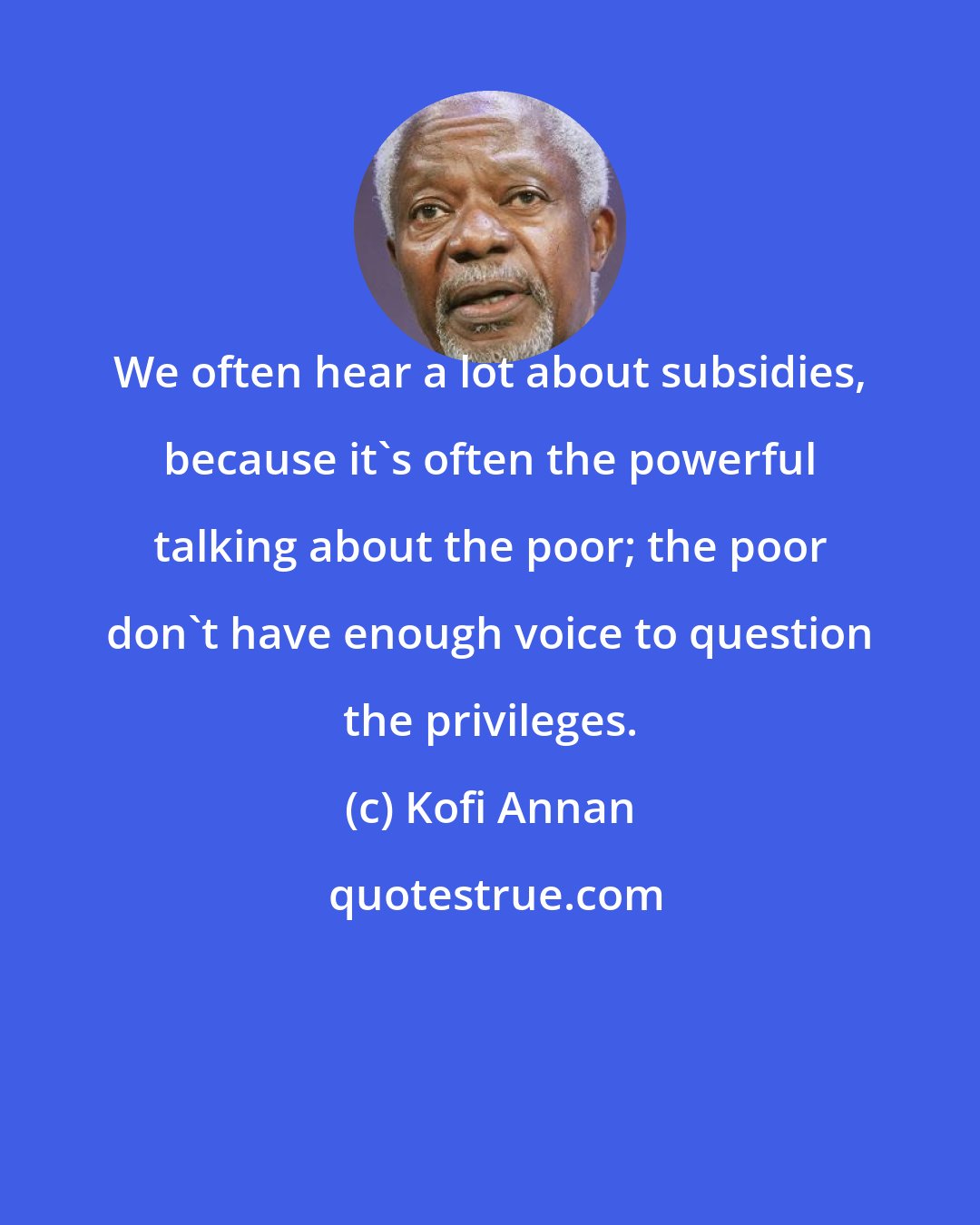 Kofi Annan: We often hear a lot about subsidies, because it's often the powerful talking about the poor; the poor don't have enough voice to question the privileges.