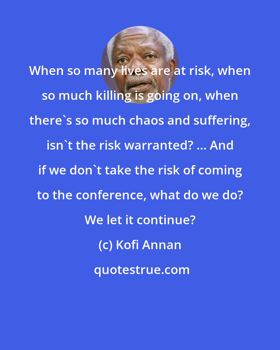 Kofi Annan: When so many lives are at risk, when so much killing is going on, when there's so much chaos and suffering, isn't the risk warranted? ... And if we don't take the risk of coming to the conference, what do we do? We let it continue?