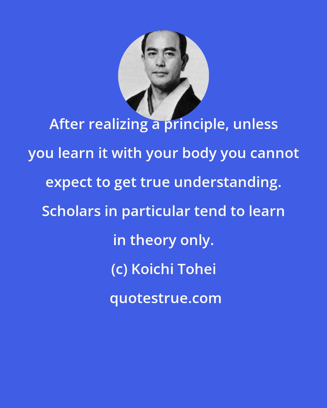Koichi Tohei: After realizing a principle, unless you learn it with your body you cannot expect to get true understanding. Scholars in particular tend to learn in theory only.