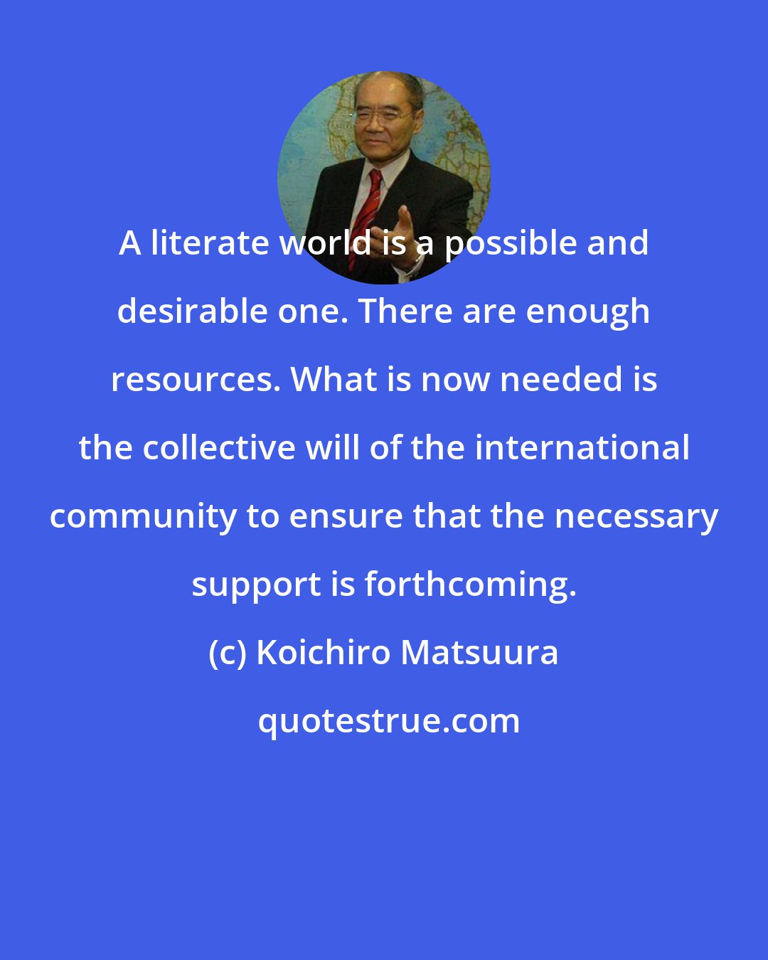 Koichiro Matsuura: A literate world is a possible and desirable one. There are enough resources. What is now needed is the collective will of the international community to ensure that the necessary support is forthcoming.