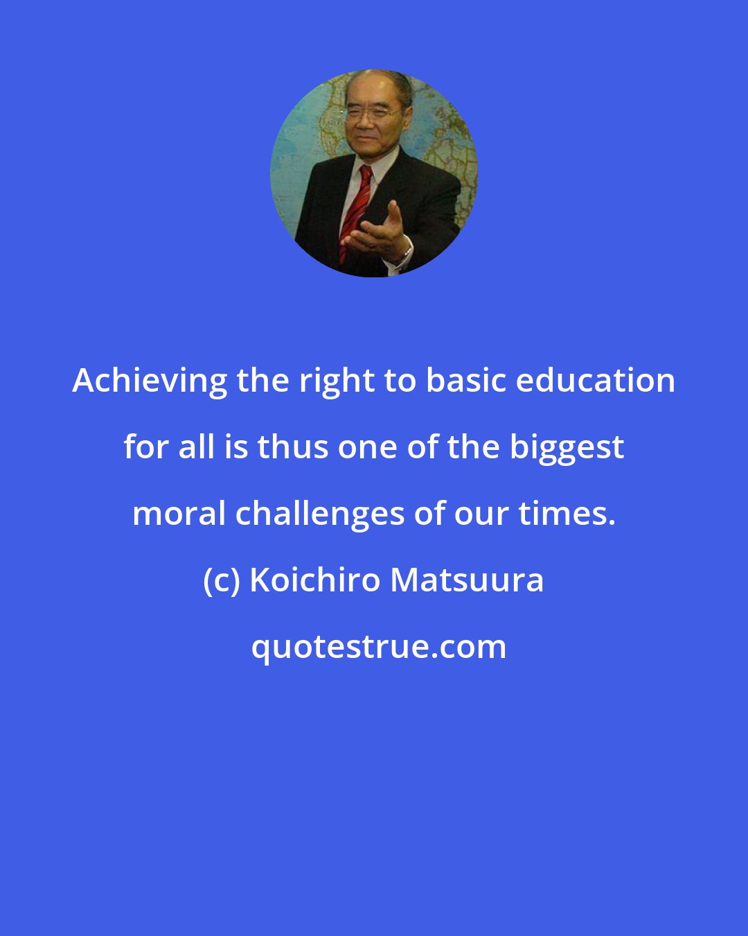 Koichiro Matsuura: Achieving the right to basic education for all is thus one of the biggest moral challenges of our times.