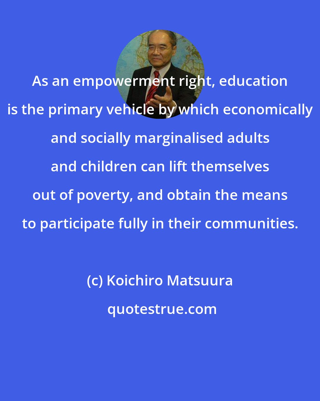 Koichiro Matsuura: As an empowerment right, education is the primary vehicle by which economically and socially marginalised adults and children can lift themselves out of poverty, and obtain the means to participate fully in their communities.