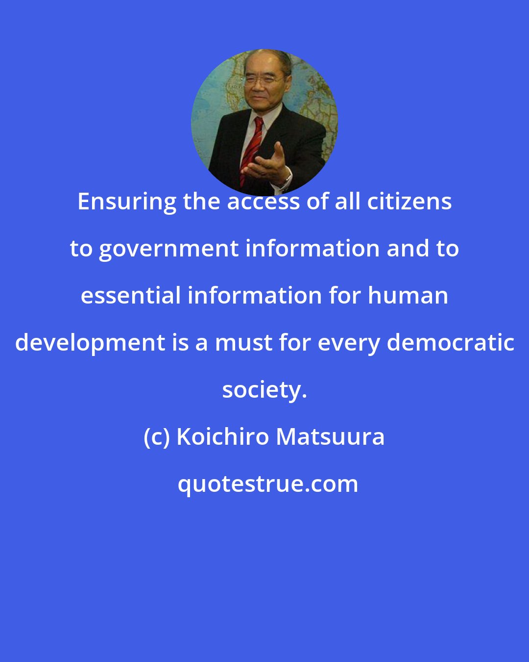Koichiro Matsuura: Ensuring the access of all citizens to government information and to essential information for human development is a must for every democratic society.