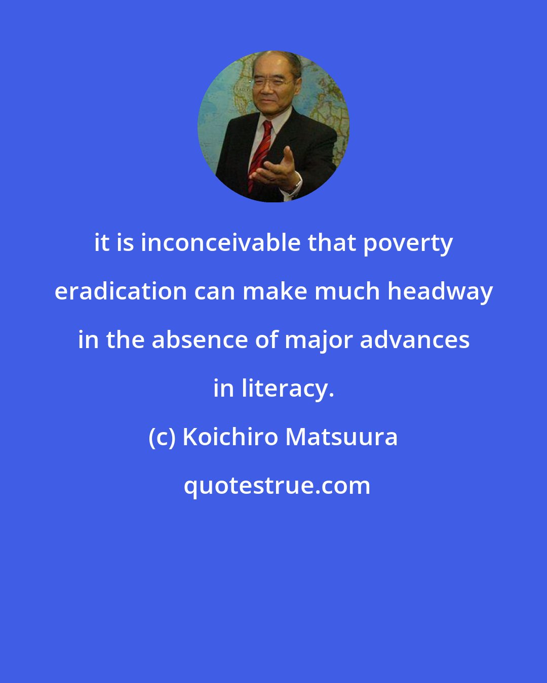 Koichiro Matsuura: it is inconceivable that poverty eradication can make much headway in the absence of major advances in literacy.