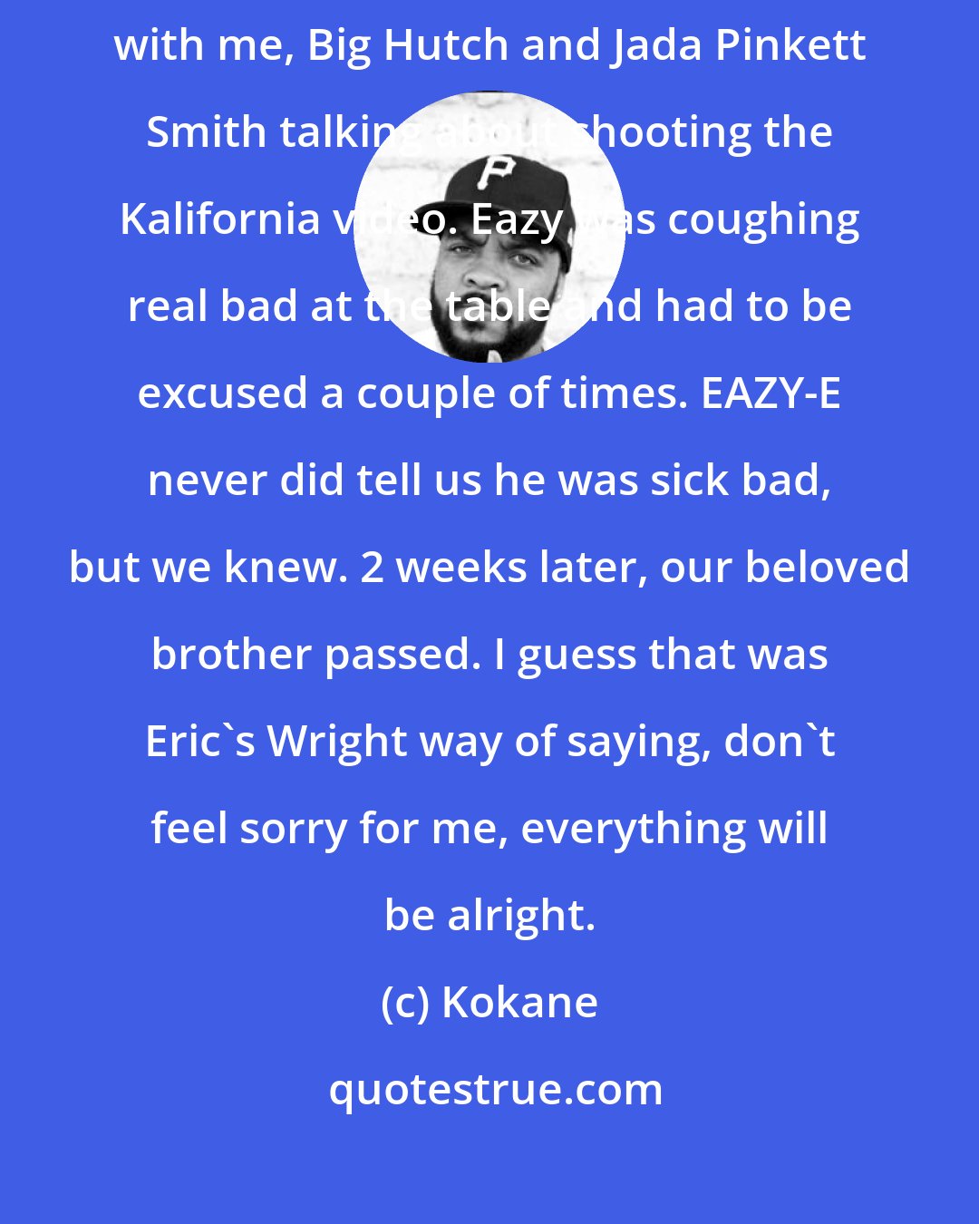 Kokane: The last time I seen Eazy-E, we were at a meeting at the House of Blues with me, Big Hutch and Jada Pinkett Smith talking about shooting the Kalifornia video. Eazy was coughing real bad at the table and had to be excused a couple of times. EAZY-E never did tell us he was sick bad, but we knew. 2 weeks later, our beloved brother passed. I guess that was Eric's Wright way of saying, don't feel sorry for me, everything will be alright.