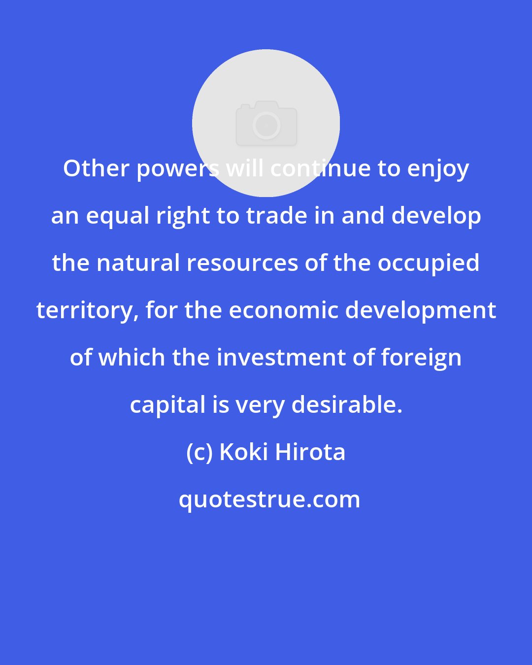 Koki Hirota: Other powers will continue to enjoy an equal right to trade in and develop the natural resources of the occupied territory, for the economic development of which the investment of foreign capital is very desirable.