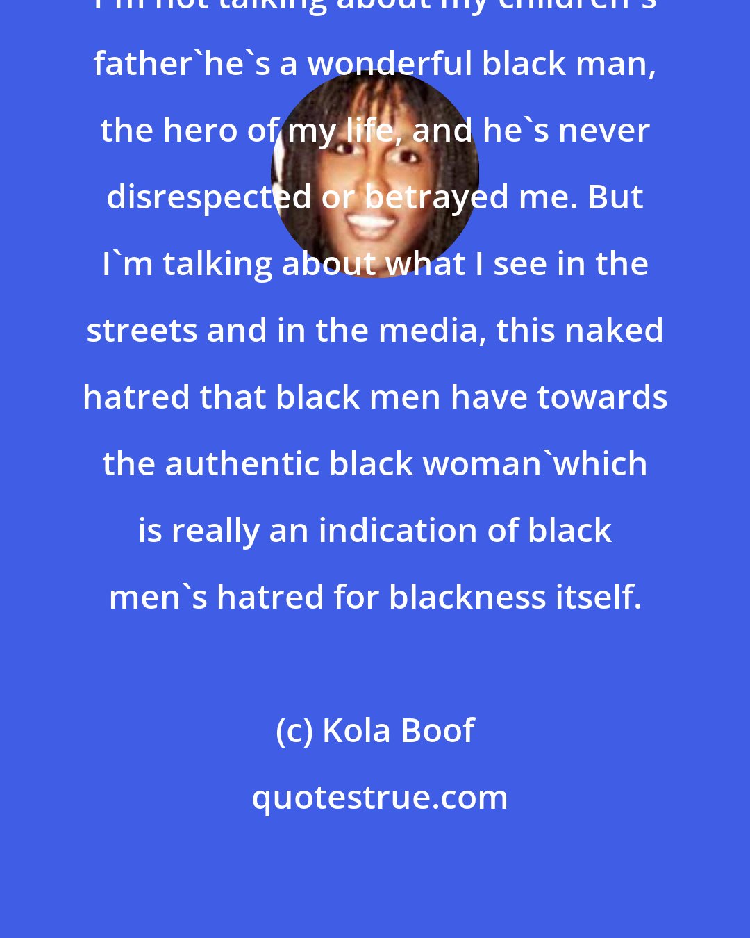 Kola Boof: I'm not talking about my children's father'he's a wonderful black man, the hero of my life, and he's never disrespected or betrayed me. But I'm talking about what I see in the streets and in the media, this naked hatred that black men have towards the authentic black woman'which is really an indication of black men's hatred for blackness itself.