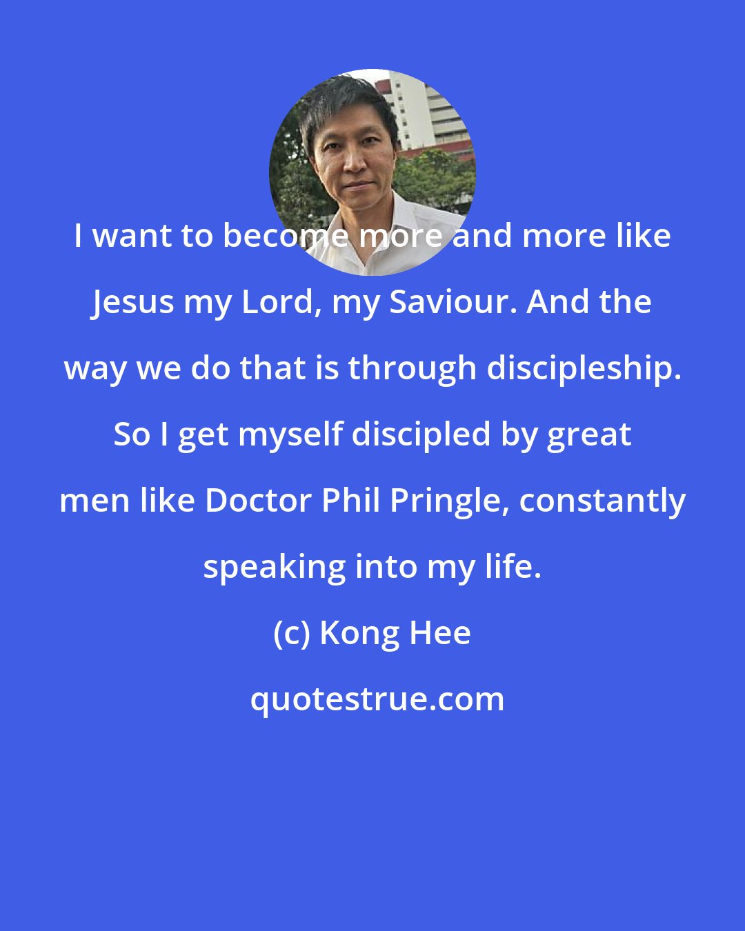 Kong Hee: I want to become more and more like Jesus my Lord, my Saviour. And the way we do that is through discipleship. So I get myself discipled by great men like Doctor Phil Pringle, constantly speaking into my life.