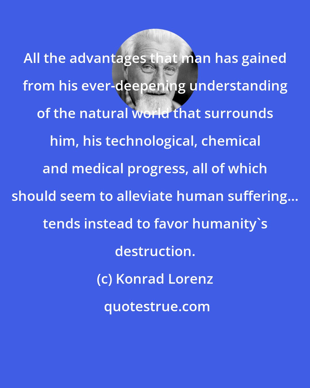 Konrad Lorenz: All the advantages that man has gained from his ever-deepening understanding of the natural world that surrounds him, his technological, chemical and medical progress, all of which should seem to alleviate human suffering... tends instead to favor humanity's destruction.