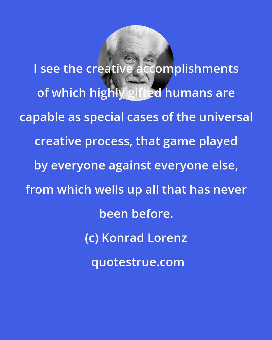 Konrad Lorenz: I see the creative accomplishments of which highly gifted humans are capable as special cases of the universal creative process, that game played by everyone against everyone else, from which wells up all that has never been before.