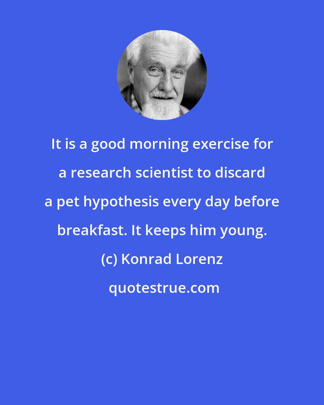 Konrad Lorenz: It is a good morning exercise for a research scientist to discard a pet hypothesis every day before breakfast. It keeps him young.